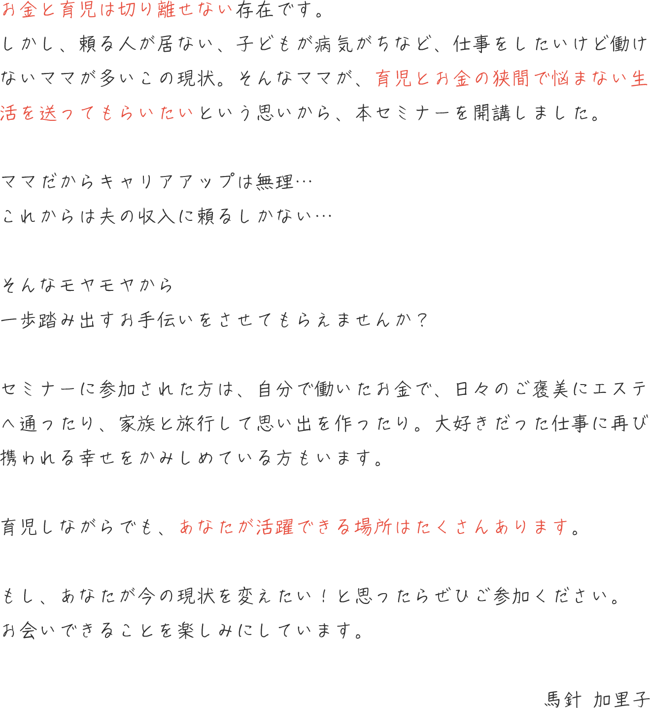 お⾦と育児は切り離せない存在です。しかし、仕事をしたいけど働けないママが多いこの現状。家で育児をしながら、お⾦に悩まない⽣活を送ってもらいたいという思いから、本セミナーを開講しました。ママだからキャリアアップは無理・・・これからは夫の収⼊に頼るしかない・・・そんなモヤモヤから、⼀歩踏み出すお⼿伝いをさせてもらえませんか︖ セミナーに参加された⽅は、⾃分で働いたお⾦で、⽇々のご褒美にエステへ通ったり、家族と旅⾏して思い出を作ったり。⼤好きだった仕事に再び携われる幸せをかみしめている⽅もいます。育児しながらでも、あなたが活躍できる場所はたくさんあります。もし、あなたが今の現状を変えたい︕と思ったら、ぜひご参加ください。お会いできることを楽しみにしています。