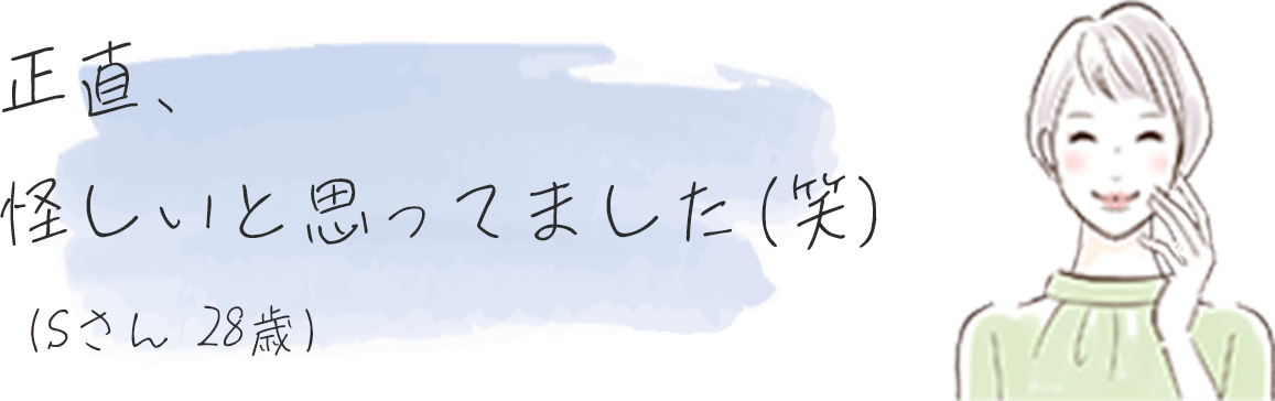 正直、怪しいと思ってました（笑）（Sさん28歳）